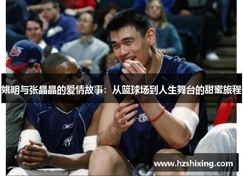 姚明与张晶晶的爱情故事：从篮球场到人生舞台的甜蜜旅程