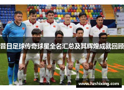 昔日足球传奇球星全名汇总及其辉煌成就回顾